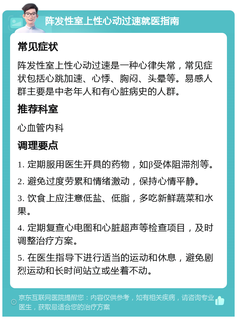 阵发性室上性心动过速就医指南 常见症状 阵发性室上性心动过速是一种心律失常，常见症状包括心跳加速、心悸、胸闷、头晕等。易感人群主要是中老年人和有心脏病史的人群。 推荐科室 心血管内科 调理要点 1. 定期服用医生开具的药物，如β受体阻滞剂等。 2. 避免过度劳累和情绪激动，保持心情平静。 3. 饮食上应注意低盐、低脂，多吃新鲜蔬菜和水果。 4. 定期复查心电图和心脏超声等检查项目，及时调整治疗方案。 5. 在医生指导下进行适当的运动和休息，避免剧烈运动和长时间站立或坐着不动。