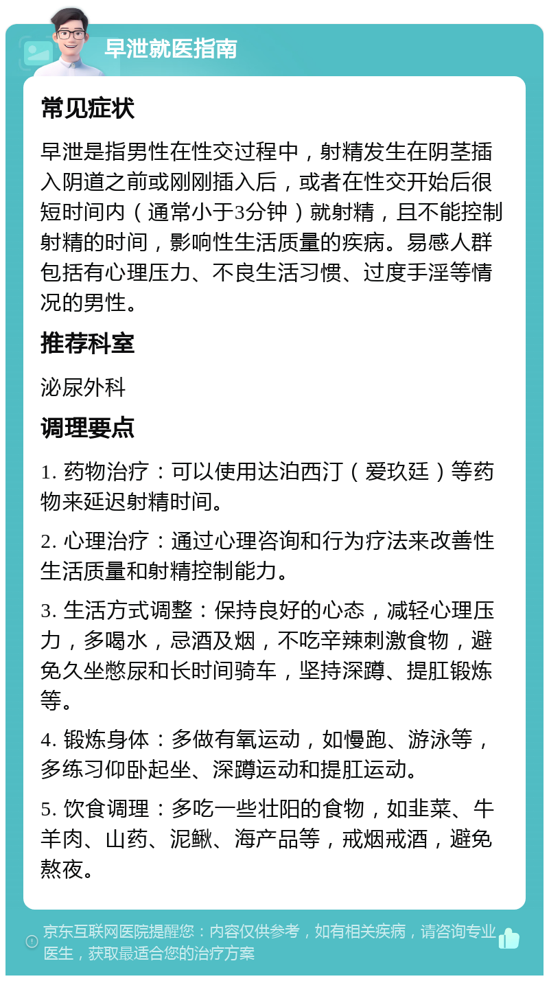 早泄就医指南 常见症状 早泄是指男性在性交过程中，射精发生在阴茎插入阴道之前或刚刚插入后，或者在性交开始后很短时间内（通常小于3分钟）就射精，且不能控制射精的时间，影响性生活质量的疾病。易感人群包括有心理压力、不良生活习惯、过度手淫等情况的男性。 推荐科室 泌尿外科 调理要点 1. 药物治疗：可以使用达泊西汀（爱玖廷）等药物来延迟射精时间。 2. 心理治疗：通过心理咨询和行为疗法来改善性生活质量和射精控制能力。 3. 生活方式调整：保持良好的心态，减轻心理压力，多喝水，忌酒及烟，不吃辛辣刺激食物，避免久坐憋尿和长时间骑车，坚持深蹲、提肛锻炼等。 4. 锻炼身体：多做有氧运动，如慢跑、游泳等，多练习仰卧起坐、深蹲运动和提肛运动。 5. 饮食调理：多吃一些壮阳的食物，如韭菜、牛羊肉、山药、泥鳅、海产品等，戒烟戒酒，避免熬夜。