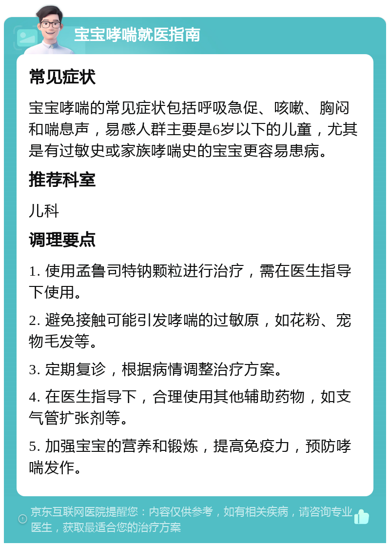 宝宝哮喘就医指南 常见症状 宝宝哮喘的常见症状包括呼吸急促、咳嗽、胸闷和喘息声，易感人群主要是6岁以下的儿童，尤其是有过敏史或家族哮喘史的宝宝更容易患病。 推荐科室 儿科 调理要点 1. 使用孟鲁司特钠颗粒进行治疗，需在医生指导下使用。 2. 避免接触可能引发哮喘的过敏原，如花粉、宠物毛发等。 3. 定期复诊，根据病情调整治疗方案。 4. 在医生指导下，合理使用其他辅助药物，如支气管扩张剂等。 5. 加强宝宝的营养和锻炼，提高免疫力，预防哮喘发作。