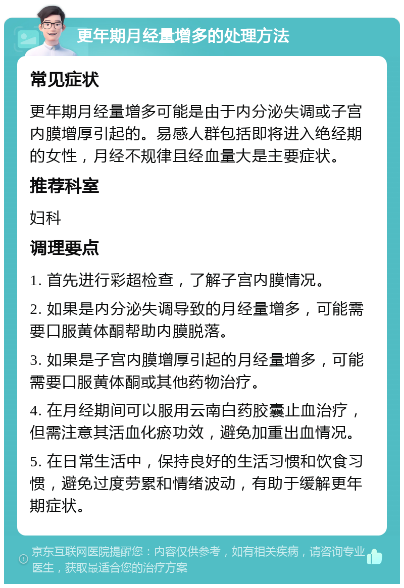 更年期月经量增多的处理方法 常见症状 更年期月经量增多可能是由于内分泌失调或子宫内膜增厚引起的。易感人群包括即将进入绝经期的女性，月经不规律且经血量大是主要症状。 推荐科室 妇科 调理要点 1. 首先进行彩超检查，了解子宫内膜情况。 2. 如果是内分泌失调导致的月经量增多，可能需要口服黄体酮帮助内膜脱落。 3. 如果是子宫内膜增厚引起的月经量增多，可能需要口服黄体酮或其他药物治疗。 4. 在月经期间可以服用云南白药胶囊止血治疗，但需注意其活血化瘀功效，避免加重出血情况。 5. 在日常生活中，保持良好的生活习惯和饮食习惯，避免过度劳累和情绪波动，有助于缓解更年期症状。