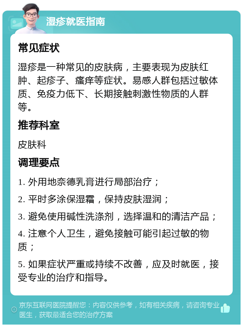 湿疹就医指南 常见症状 湿疹是一种常见的皮肤病，主要表现为皮肤红肿、起疹子、瘙痒等症状。易感人群包括过敏体质、免疫力低下、长期接触刺激性物质的人群等。 推荐科室 皮肤科 调理要点 1. 外用地奈德乳膏进行局部治疗； 2. 平时多涂保湿霜，保持皮肤湿润； 3. 避免使用碱性洗涤剂，选择温和的清洁产品； 4. 注意个人卫生，避免接触可能引起过敏的物质； 5. 如果症状严重或持续不改善，应及时就医，接受专业的治疗和指导。