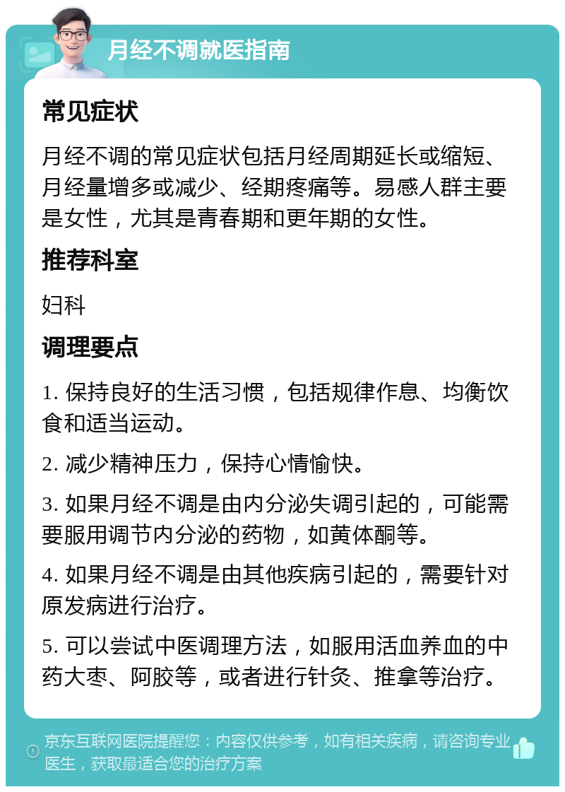 月经不调就医指南 常见症状 月经不调的常见症状包括月经周期延长或缩短、月经量增多或减少、经期疼痛等。易感人群主要是女性，尤其是青春期和更年期的女性。 推荐科室 妇科 调理要点 1. 保持良好的生活习惯，包括规律作息、均衡饮食和适当运动。 2. 减少精神压力，保持心情愉快。 3. 如果月经不调是由内分泌失调引起的，可能需要服用调节内分泌的药物，如黄体酮等。 4. 如果月经不调是由其他疾病引起的，需要针对原发病进行治疗。 5. 可以尝试中医调理方法，如服用活血养血的中药大枣、阿胶等，或者进行针灸、推拿等治疗。