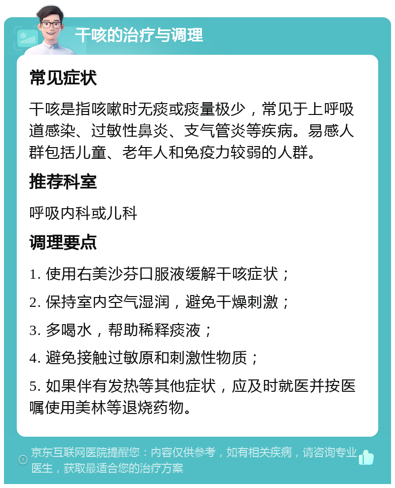 干咳的治疗与调理 常见症状 干咳是指咳嗽时无痰或痰量极少，常见于上呼吸道感染、过敏性鼻炎、支气管炎等疾病。易感人群包括儿童、老年人和免疫力较弱的人群。 推荐科室 呼吸内科或儿科 调理要点 1. 使用右美沙芬口服液缓解干咳症状； 2. 保持室内空气湿润，避免干燥刺激； 3. 多喝水，帮助稀释痰液； 4. 避免接触过敏原和刺激性物质； 5. 如果伴有发热等其他症状，应及时就医并按医嘱使用美林等退烧药物。