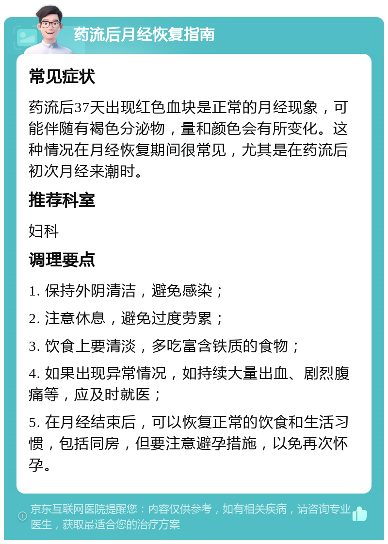 药流后月经恢复指南 常见症状 药流后37天出现红色血块是正常的月经现象，可能伴随有褐色分泌物，量和颜色会有所变化。这种情况在月经恢复期间很常见，尤其是在药流后初次月经来潮时。 推荐科室 妇科 调理要点 1. 保持外阴清洁，避免感染； 2. 注意休息，避免过度劳累； 3. 饮食上要清淡，多吃富含铁质的食物； 4. 如果出现异常情况，如持续大量出血、剧烈腹痛等，应及时就医； 5. 在月经结束后，可以恢复正常的饮食和生活习惯，包括同房，但要注意避孕措施，以免再次怀孕。