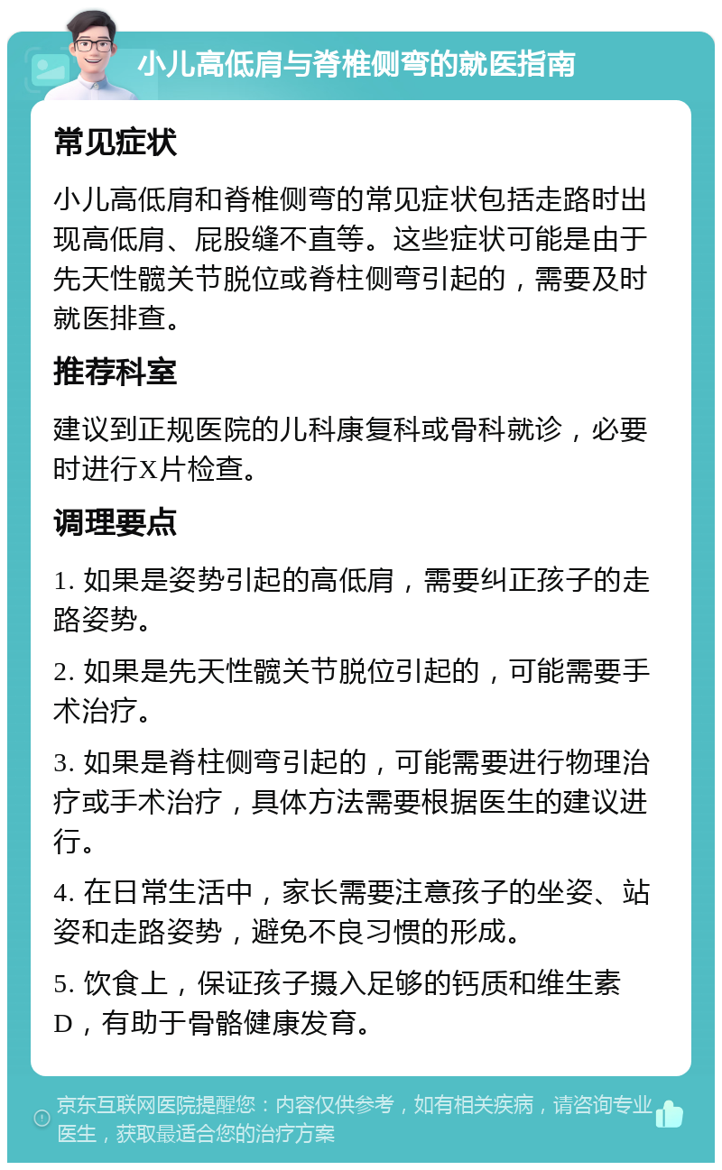 小儿高低肩与脊椎侧弯的就医指南 常见症状 小儿高低肩和脊椎侧弯的常见症状包括走路时出现高低肩、屁股缝不直等。这些症状可能是由于先天性髋关节脱位或脊柱侧弯引起的，需要及时就医排查。 推荐科室 建议到正规医院的儿科康复科或骨科就诊，必要时进行X片检查。 调理要点 1. 如果是姿势引起的高低肩，需要纠正孩子的走路姿势。 2. 如果是先天性髋关节脱位引起的，可能需要手术治疗。 3. 如果是脊柱侧弯引起的，可能需要进行物理治疗或手术治疗，具体方法需要根据医生的建议进行。 4. 在日常生活中，家长需要注意孩子的坐姿、站姿和走路姿势，避免不良习惯的形成。 5. 饮食上，保证孩子摄入足够的钙质和维生素D，有助于骨骼健康发育。