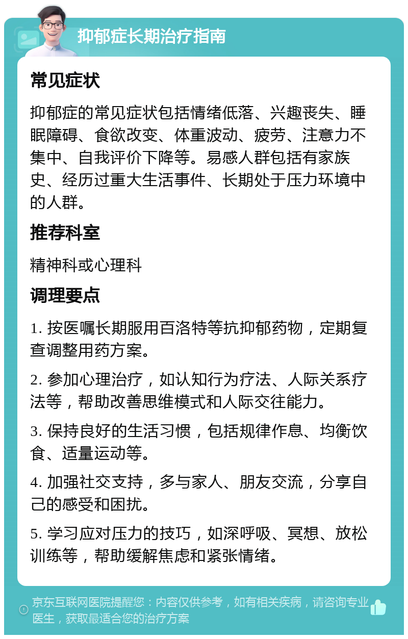 抑郁症长期治疗指南 常见症状 抑郁症的常见症状包括情绪低落、兴趣丧失、睡眠障碍、食欲改变、体重波动、疲劳、注意力不集中、自我评价下降等。易感人群包括有家族史、经历过重大生活事件、长期处于压力环境中的人群。 推荐科室 精神科或心理科 调理要点 1. 按医嘱长期服用百洛特等抗抑郁药物，定期复查调整用药方案。 2. 参加心理治疗，如认知行为疗法、人际关系疗法等，帮助改善思维模式和人际交往能力。 3. 保持良好的生活习惯，包括规律作息、均衡饮食、适量运动等。 4. 加强社交支持，多与家人、朋友交流，分享自己的感受和困扰。 5. 学习应对压力的技巧，如深呼吸、冥想、放松训练等，帮助缓解焦虑和紧张情绪。