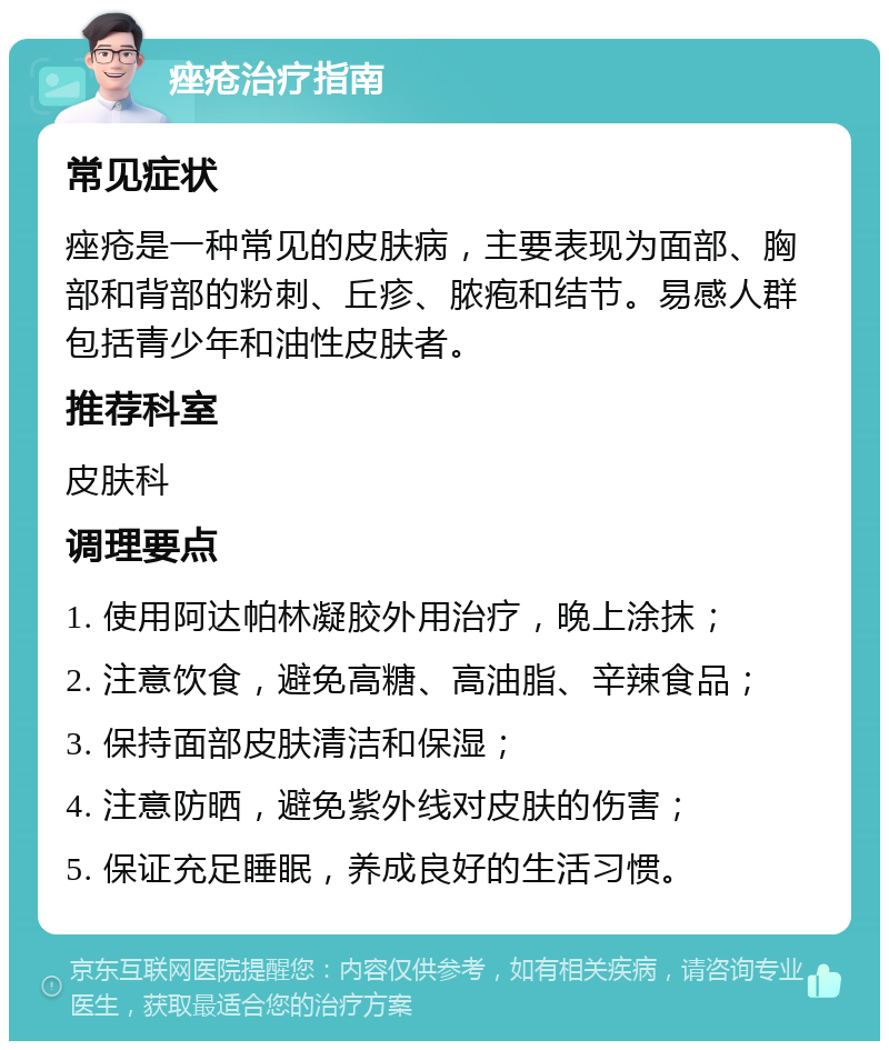 痤疮治疗指南 常见症状 痤疮是一种常见的皮肤病，主要表现为面部、胸部和背部的粉刺、丘疹、脓疱和结节。易感人群包括青少年和油性皮肤者。 推荐科室 皮肤科 调理要点 1. 使用阿达帕林凝胶外用治疗，晚上涂抹； 2. 注意饮食，避免高糖、高油脂、辛辣食品； 3. 保持面部皮肤清洁和保湿； 4. 注意防晒，避免紫外线对皮肤的伤害； 5. 保证充足睡眠，养成良好的生活习惯。