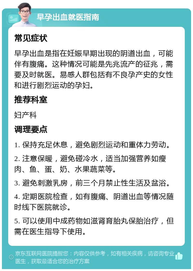 早孕出血就医指南 常见症状 早孕出血是指在妊娠早期出现的阴道出血，可能伴有腹痛。这种情况可能是先兆流产的征兆，需要及时就医。易感人群包括有不良孕产史的女性和进行剧烈运动的孕妇。 推荐科室 妇产科 调理要点 1. 保持充足休息，避免剧烈运动和重体力劳动。 2. 注意保暖，避免碰冷水，适当加强营养如瘦肉、鱼、蛋、奶、水果蔬菜等。 3. 避免刺激乳房，前三个月禁止性生活及盆浴。 4. 定期医院检查，如有腹痛、阴道出血等情况随时线下医院就诊。 5. 可以使用中成药物如滋肾育胎丸保胎治疗，但需在医生指导下使用。