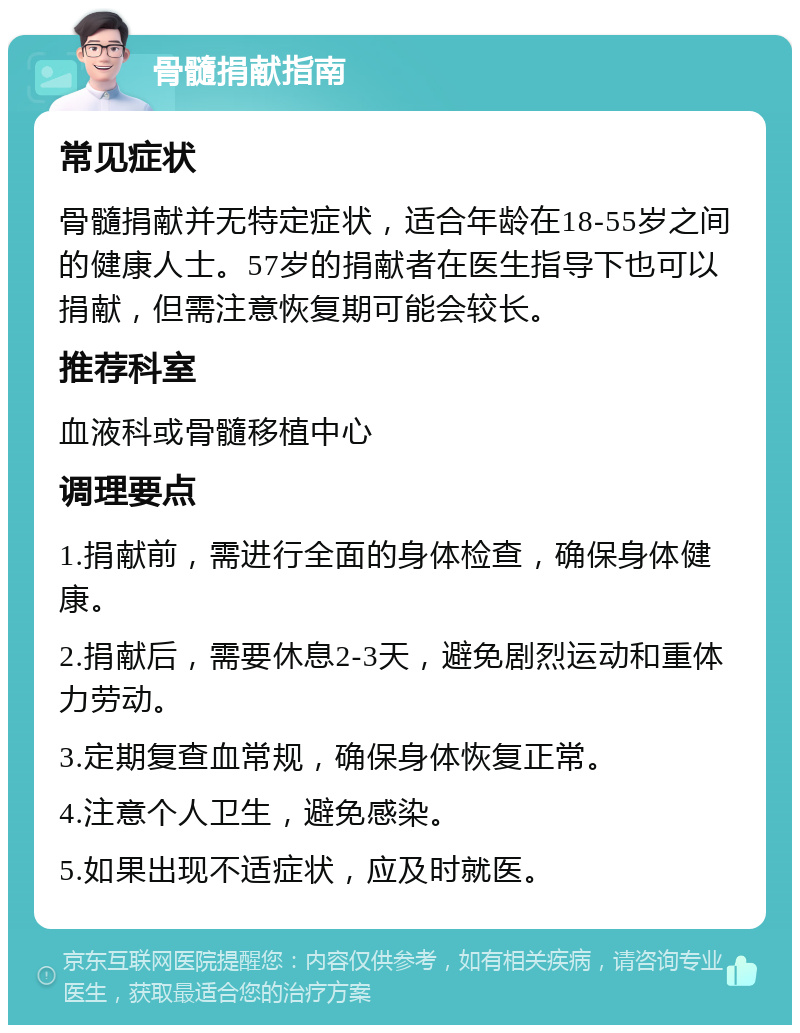 骨髓捐献指南 常见症状 骨髓捐献并无特定症状，适合年龄在18-55岁之间的健康人士。57岁的捐献者在医生指导下也可以捐献，但需注意恢复期可能会较长。 推荐科室 血液科或骨髓移植中心 调理要点 1.捐献前，需进行全面的身体检查，确保身体健康。 2.捐献后，需要休息2-3天，避免剧烈运动和重体力劳动。 3.定期复查血常规，确保身体恢复正常。 4.注意个人卫生，避免感染。 5.如果出现不适症状，应及时就医。