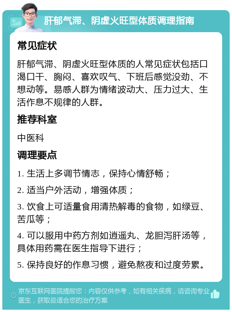 肝郁气滞、阴虚火旺型体质调理指南 常见症状 肝郁气滞、阴虚火旺型体质的人常见症状包括口渴口干、胸闷、喜欢叹气、下班后感觉没劲、不想动等。易感人群为情绪波动大、压力过大、生活作息不规律的人群。 推荐科室 中医科 调理要点 1. 生活上多调节情志，保持心情舒畅； 2. 适当户外活动，增强体质； 3. 饮食上可适量食用清热解毒的食物，如绿豆、苦瓜等； 4. 可以服用中药方剂如逍遥丸、龙胆泻肝汤等，具体用药需在医生指导下进行； 5. 保持良好的作息习惯，避免熬夜和过度劳累。