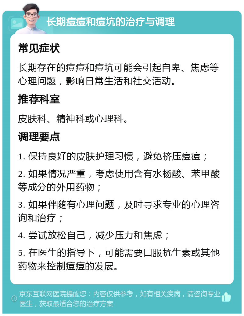 长期痘痘和痘坑的治疗与调理 常见症状 长期存在的痘痘和痘坑可能会引起自卑、焦虑等心理问题，影响日常生活和社交活动。 推荐科室 皮肤科、精神科或心理科。 调理要点 1. 保持良好的皮肤护理习惯，避免挤压痘痘； 2. 如果情况严重，考虑使用含有水杨酸、苯甲酸等成分的外用药物； 3. 如果伴随有心理问题，及时寻求专业的心理咨询和治疗； 4. 尝试放松自己，减少压力和焦虑； 5. 在医生的指导下，可能需要口服抗生素或其他药物来控制痘痘的发展。