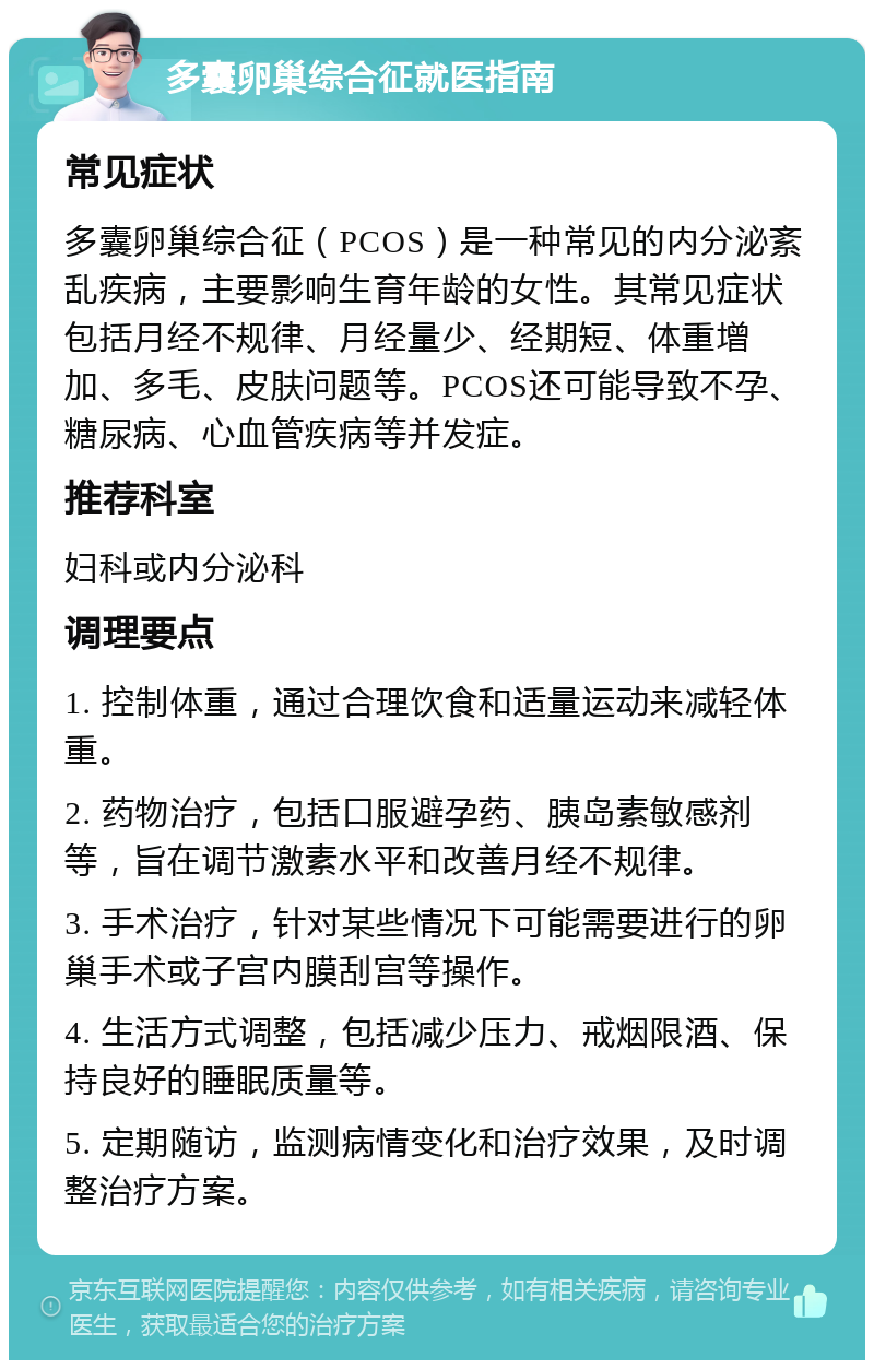 多囊卵巢综合征就医指南 常见症状 多囊卵巢综合征（PCOS）是一种常见的内分泌紊乱疾病，主要影响生育年龄的女性。其常见症状包括月经不规律、月经量少、经期短、体重增加、多毛、皮肤问题等。PCOS还可能导致不孕、糖尿病、心血管疾病等并发症。 推荐科室 妇科或内分泌科 调理要点 1. 控制体重，通过合理饮食和适量运动来减轻体重。 2. 药物治疗，包括口服避孕药、胰岛素敏感剂等，旨在调节激素水平和改善月经不规律。 3. 手术治疗，针对某些情况下可能需要进行的卵巢手术或子宫内膜刮宫等操作。 4. 生活方式调整，包括减少压力、戒烟限酒、保持良好的睡眠质量等。 5. 定期随访，监测病情变化和治疗效果，及时调整治疗方案。