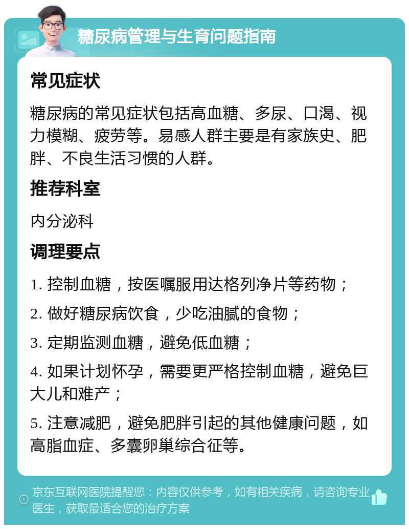 糖尿病管理与生育问题指南 常见症状 糖尿病的常见症状包括高血糖、多尿、口渴、视力模糊、疲劳等。易感人群主要是有家族史、肥胖、不良生活习惯的人群。 推荐科室 内分泌科 调理要点 1. 控制血糖，按医嘱服用达格列净片等药物； 2. 做好糖尿病饮食，少吃油腻的食物； 3. 定期监测血糖，避免低血糖； 4. 如果计划怀孕，需要更严格控制血糖，避免巨大儿和难产； 5. 注意减肥，避免肥胖引起的其他健康问题，如高脂血症、多囊卵巢综合征等。