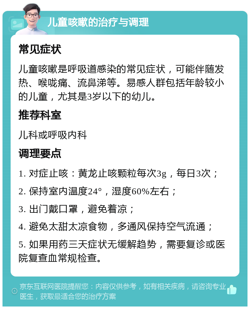 儿童咳嗽的治疗与调理 常见症状 儿童咳嗽是呼吸道感染的常见症状，可能伴随发热、喉咙痛、流鼻涕等。易感人群包括年龄较小的儿童，尤其是3岁以下的幼儿。 推荐科室 儿科或呼吸内科 调理要点 1. 对症止咳：黄龙止咳颗粒每次3g，每日3次； 2. 保持室内温度24°，湿度60%左右； 3. 出门戴口罩，避免着凉； 4. 避免太甜太凉食物，多通风保持空气流通； 5. 如果用药三天症状无缓解趋势，需要复诊或医院复查血常规检查。