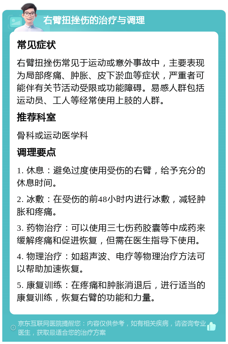 右臂扭挫伤的治疗与调理 常见症状 右臂扭挫伤常见于运动或意外事故中，主要表现为局部疼痛、肿胀、皮下淤血等症状，严重者可能伴有关节活动受限或功能障碍。易感人群包括运动员、工人等经常使用上肢的人群。 推荐科室 骨科或运动医学科 调理要点 1. 休息：避免过度使用受伤的右臂，给予充分的休息时间。 2. 冰敷：在受伤的前48小时内进行冰敷，减轻肿胀和疼痛。 3. 药物治疗：可以使用三七伤药胶囊等中成药来缓解疼痛和促进恢复，但需在医生指导下使用。 4. 物理治疗：如超声波、电疗等物理治疗方法可以帮助加速恢复。 5. 康复训练：在疼痛和肿胀消退后，进行适当的康复训练，恢复右臂的功能和力量。