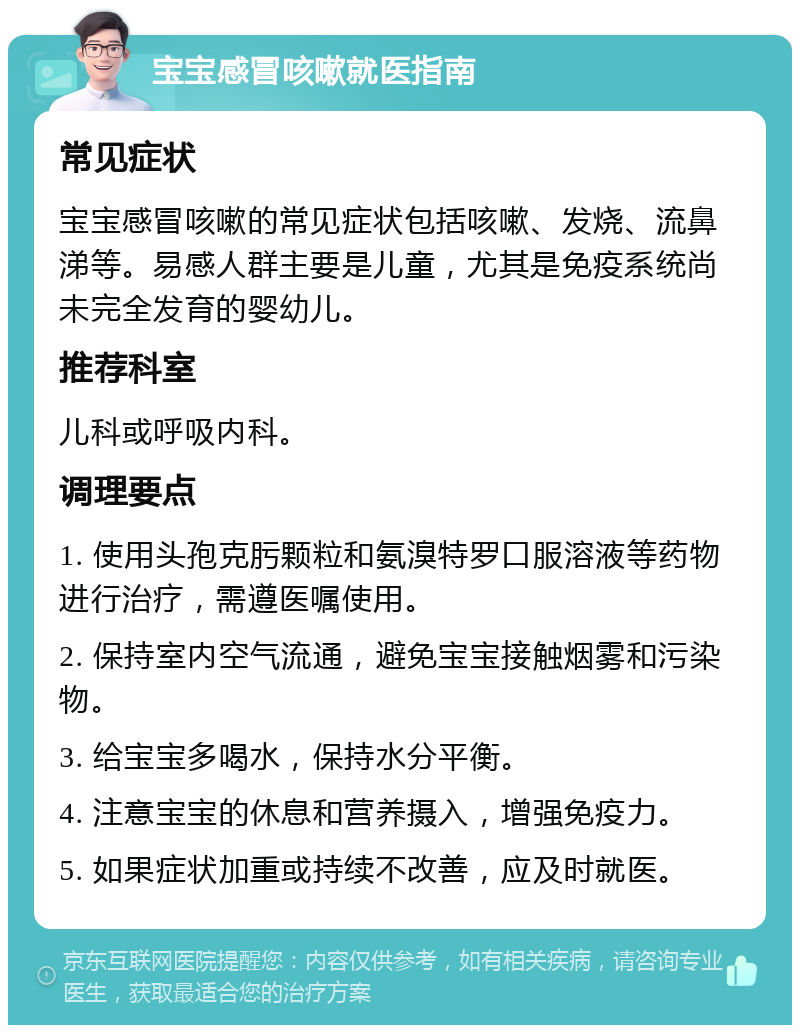 宝宝感冒咳嗽就医指南 常见症状 宝宝感冒咳嗽的常见症状包括咳嗽、发烧、流鼻涕等。易感人群主要是儿童，尤其是免疫系统尚未完全发育的婴幼儿。 推荐科室 儿科或呼吸内科。 调理要点 1. 使用头孢克肟颗粒和氨溴特罗口服溶液等药物进行治疗，需遵医嘱使用。 2. 保持室内空气流通，避免宝宝接触烟雾和污染物。 3. 给宝宝多喝水，保持水分平衡。 4. 注意宝宝的休息和营养摄入，增强免疫力。 5. 如果症状加重或持续不改善，应及时就医。