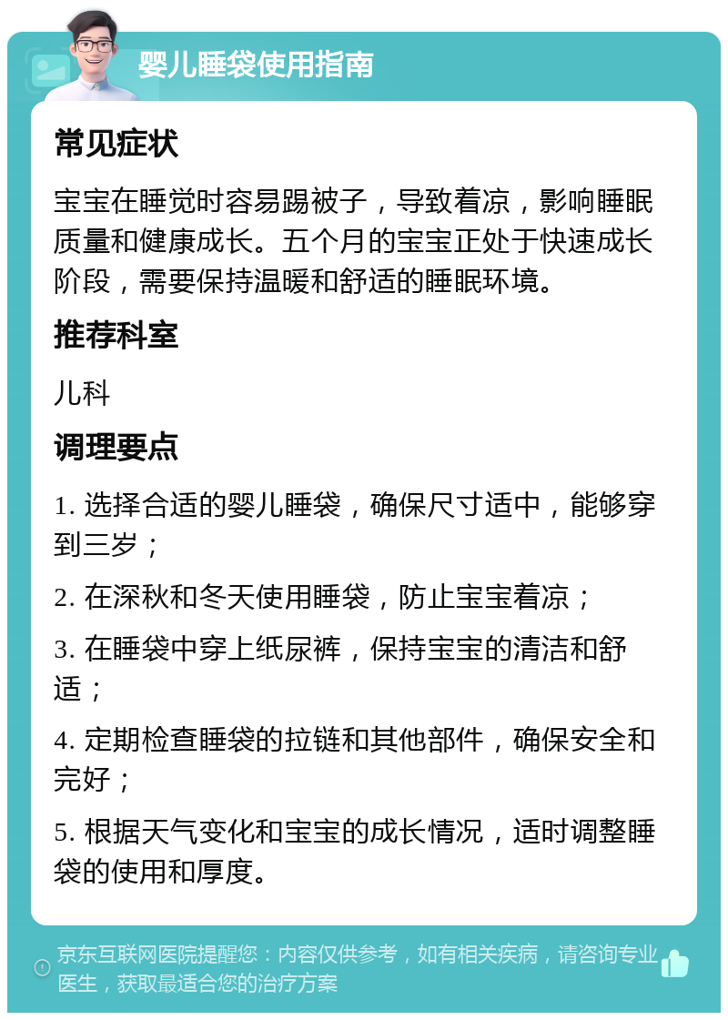 婴儿睡袋使用指南 常见症状 宝宝在睡觉时容易踢被子，导致着凉，影响睡眠质量和健康成长。五个月的宝宝正处于快速成长阶段，需要保持温暖和舒适的睡眠环境。 推荐科室 儿科 调理要点 1. 选择合适的婴儿睡袋，确保尺寸适中，能够穿到三岁； 2. 在深秋和冬天使用睡袋，防止宝宝着凉； 3. 在睡袋中穿上纸尿裤，保持宝宝的清洁和舒适； 4. 定期检查睡袋的拉链和其他部件，确保安全和完好； 5. 根据天气变化和宝宝的成长情况，适时调整睡袋的使用和厚度。