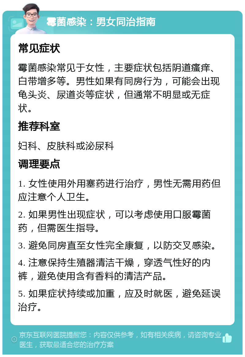 霉菌感染：男女同治指南 常见症状 霉菌感染常见于女性，主要症状包括阴道瘙痒、白带增多等。男性如果有同房行为，可能会出现龟头炎、尿道炎等症状，但通常不明显或无症状。 推荐科室 妇科、皮肤科或泌尿科 调理要点 1. 女性使用外用塞药进行治疗，男性无需用药但应注意个人卫生。 2. 如果男性出现症状，可以考虑使用口服霉菌药，但需医生指导。 3. 避免同房直至女性完全康复，以防交叉感染。 4. 注意保持生殖器清洁干燥，穿透气性好的内裤，避免使用含有香料的清洁产品。 5. 如果症状持续或加重，应及时就医，避免延误治疗。