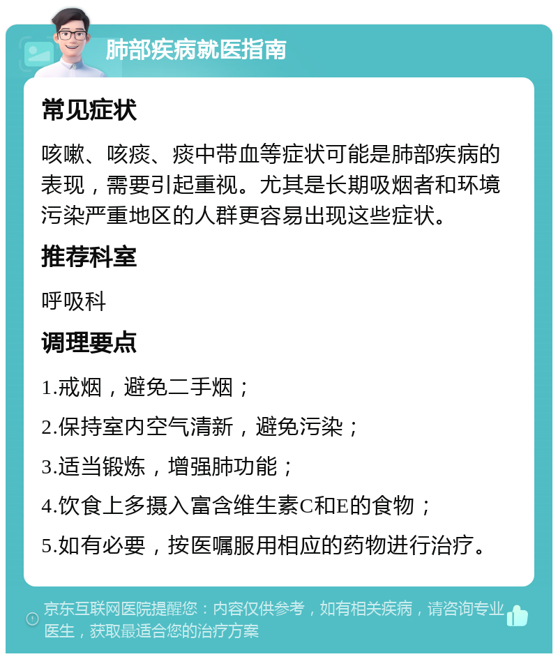 肺部疾病就医指南 常见症状 咳嗽、咳痰、痰中带血等症状可能是肺部疾病的表现，需要引起重视。尤其是长期吸烟者和环境污染严重地区的人群更容易出现这些症状。 推荐科室 呼吸科 调理要点 1.戒烟，避免二手烟； 2.保持室内空气清新，避免污染； 3.适当锻炼，增强肺功能； 4.饮食上多摄入富含维生素C和E的食物； 5.如有必要，按医嘱服用相应的药物进行治疗。