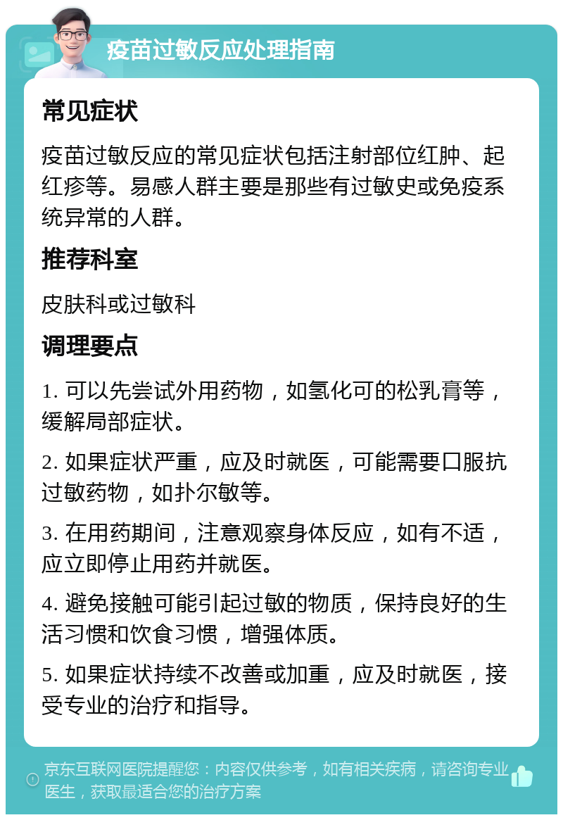 疫苗过敏反应处理指南 常见症状 疫苗过敏反应的常见症状包括注射部位红肿、起红疹等。易感人群主要是那些有过敏史或免疫系统异常的人群。 推荐科室 皮肤科或过敏科 调理要点 1. 可以先尝试外用药物，如氢化可的松乳膏等，缓解局部症状。 2. 如果症状严重，应及时就医，可能需要口服抗过敏药物，如扑尔敏等。 3. 在用药期间，注意观察身体反应，如有不适，应立即停止用药并就医。 4. 避免接触可能引起过敏的物质，保持良好的生活习惯和饮食习惯，增强体质。 5. 如果症状持续不改善或加重，应及时就医，接受专业的治疗和指导。