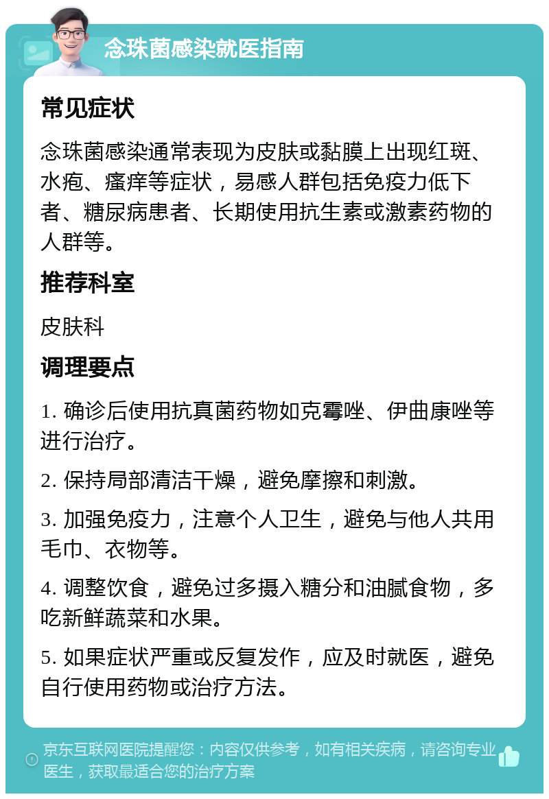 念珠菌感染就医指南 常见症状 念珠菌感染通常表现为皮肤或黏膜上出现红斑、水疱、瘙痒等症状，易感人群包括免疫力低下者、糖尿病患者、长期使用抗生素或激素药物的人群等。 推荐科室 皮肤科 调理要点 1. 确诊后使用抗真菌药物如克霉唑、伊曲康唑等进行治疗。 2. 保持局部清洁干燥，避免摩擦和刺激。 3. 加强免疫力，注意个人卫生，避免与他人共用毛巾、衣物等。 4. 调整饮食，避免过多摄入糖分和油腻食物，多吃新鲜蔬菜和水果。 5. 如果症状严重或反复发作，应及时就医，避免自行使用药物或治疗方法。