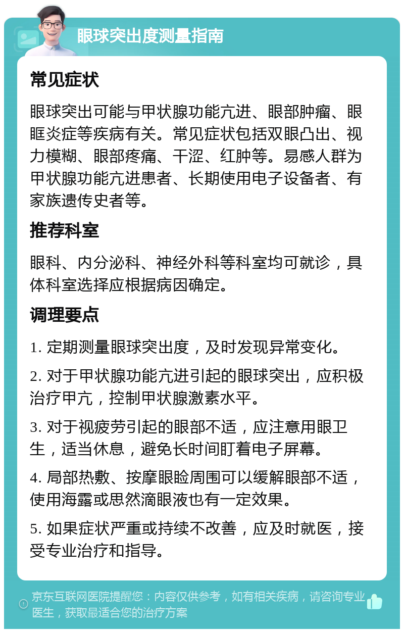 眼球突出度测量指南 常见症状 眼球突出可能与甲状腺功能亢进、眼部肿瘤、眼眶炎症等疾病有关。常见症状包括双眼凸出、视力模糊、眼部疼痛、干涩、红肿等。易感人群为甲状腺功能亢进患者、长期使用电子设备者、有家族遗传史者等。 推荐科室 眼科、内分泌科、神经外科等科室均可就诊，具体科室选择应根据病因确定。 调理要点 1. 定期测量眼球突出度，及时发现异常变化。 2. 对于甲状腺功能亢进引起的眼球突出，应积极治疗甲亢，控制甲状腺激素水平。 3. 对于视疲劳引起的眼部不适，应注意用眼卫生，适当休息，避免长时间盯着电子屏幕。 4. 局部热敷、按摩眼睑周围可以缓解眼部不适，使用海露或思然滴眼液也有一定效果。 5. 如果症状严重或持续不改善，应及时就医，接受专业治疗和指导。