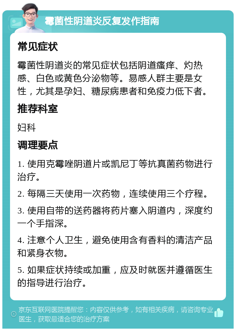 霉菌性阴道炎反复发作指南 常见症状 霉菌性阴道炎的常见症状包括阴道瘙痒、灼热感、白色或黄色分泌物等。易感人群主要是女性，尤其是孕妇、糖尿病患者和免疫力低下者。 推荐科室 妇科 调理要点 1. 使用克霉唑阴道片或凯尼丁等抗真菌药物进行治疗。 2. 每隔三天使用一次药物，连续使用三个疗程。 3. 使用自带的送药器将药片塞入阴道内，深度约一个手指深。 4. 注意个人卫生，避免使用含有香料的清洁产品和紧身衣物。 5. 如果症状持续或加重，应及时就医并遵循医生的指导进行治疗。