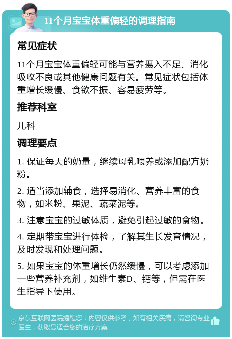 11个月宝宝体重偏轻的调理指南 常见症状 11个月宝宝体重偏轻可能与营养摄入不足、消化吸收不良或其他健康问题有关。常见症状包括体重增长缓慢、食欲不振、容易疲劳等。 推荐科室 儿科 调理要点 1. 保证每天的奶量，继续母乳喂养或添加配方奶粉。 2. 适当添加辅食，选择易消化、营养丰富的食物，如米粉、果泥、蔬菜泥等。 3. 注意宝宝的过敏体质，避免引起过敏的食物。 4. 定期带宝宝进行体检，了解其生长发育情况，及时发现和处理问题。 5. 如果宝宝的体重增长仍然缓慢，可以考虑添加一些营养补充剂，如维生素D、钙等，但需在医生指导下使用。