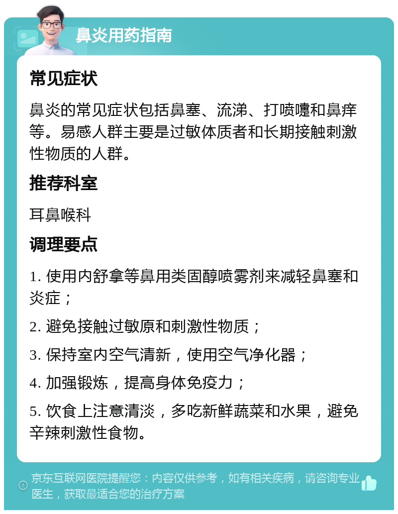 鼻炎用药指南 常见症状 鼻炎的常见症状包括鼻塞、流涕、打喷嚏和鼻痒等。易感人群主要是过敏体质者和长期接触刺激性物质的人群。 推荐科室 耳鼻喉科 调理要点 1. 使用内舒拿等鼻用类固醇喷雾剂来减轻鼻塞和炎症； 2. 避免接触过敏原和刺激性物质； 3. 保持室内空气清新，使用空气净化器； 4. 加强锻炼，提高身体免疫力； 5. 饮食上注意清淡，多吃新鲜蔬菜和水果，避免辛辣刺激性食物。