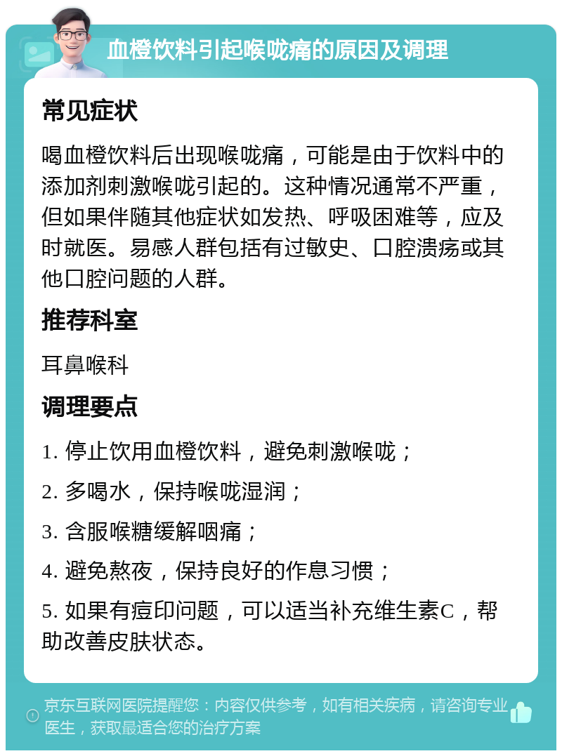 血橙饮料引起喉咙痛的原因及调理 常见症状 喝血橙饮料后出现喉咙痛，可能是由于饮料中的添加剂刺激喉咙引起的。这种情况通常不严重，但如果伴随其他症状如发热、呼吸困难等，应及时就医。易感人群包括有过敏史、口腔溃疡或其他口腔问题的人群。 推荐科室 耳鼻喉科 调理要点 1. 停止饮用血橙饮料，避免刺激喉咙； 2. 多喝水，保持喉咙湿润； 3. 含服喉糖缓解咽痛； 4. 避免熬夜，保持良好的作息习惯； 5. 如果有痘印问题，可以适当补充维生素C，帮助改善皮肤状态。