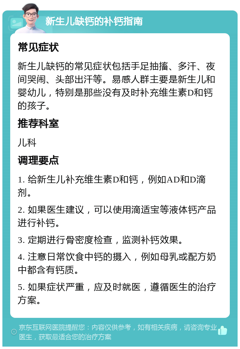 新生儿缺钙的补钙指南 常见症状 新生儿缺钙的常见症状包括手足抽搐、多汗、夜间哭闹、头部出汗等。易感人群主要是新生儿和婴幼儿，特别是那些没有及时补充维生素D和钙的孩子。 推荐科室 儿科 调理要点 1. 给新生儿补充维生素D和钙，例如AD和D滴剂。 2. 如果医生建议，可以使用滴适宝等液体钙产品进行补钙。 3. 定期进行骨密度检查，监测补钙效果。 4. 注意日常饮食中钙的摄入，例如母乳或配方奶中都含有钙质。 5. 如果症状严重，应及时就医，遵循医生的治疗方案。