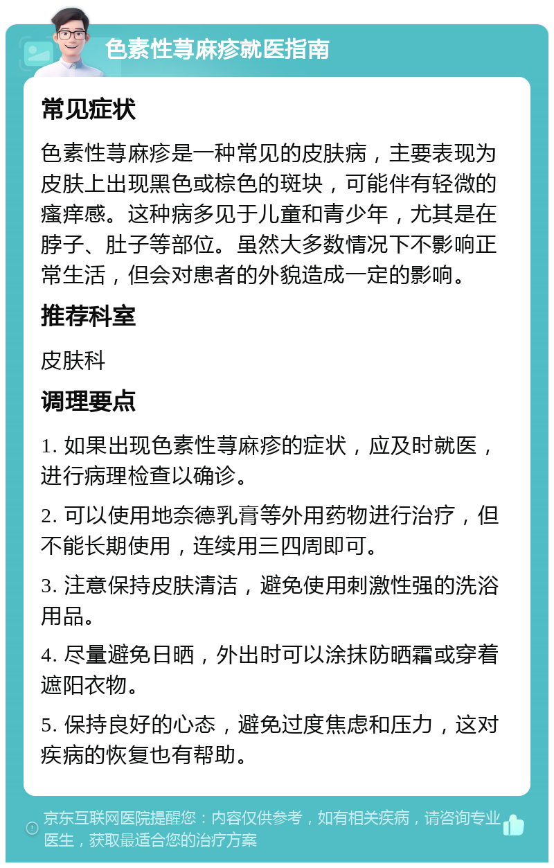 色素性荨麻疹就医指南 常见症状 色素性荨麻疹是一种常见的皮肤病，主要表现为皮肤上出现黑色或棕色的斑块，可能伴有轻微的瘙痒感。这种病多见于儿童和青少年，尤其是在脖子、肚子等部位。虽然大多数情况下不影响正常生活，但会对患者的外貌造成一定的影响。 推荐科室 皮肤科 调理要点 1. 如果出现色素性荨麻疹的症状，应及时就医，进行病理检查以确诊。 2. 可以使用地奈德乳膏等外用药物进行治疗，但不能长期使用，连续用三四周即可。 3. 注意保持皮肤清洁，避免使用刺激性强的洗浴用品。 4. 尽量避免日晒，外出时可以涂抹防晒霜或穿着遮阳衣物。 5. 保持良好的心态，避免过度焦虑和压力，这对疾病的恢复也有帮助。