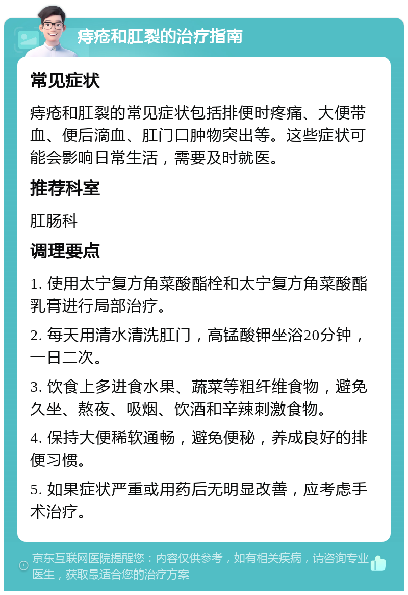 痔疮和肛裂的治疗指南 常见症状 痔疮和肛裂的常见症状包括排便时疼痛、大便带血、便后滴血、肛门口肿物突出等。这些症状可能会影响日常生活，需要及时就医。 推荐科室 肛肠科 调理要点 1. 使用太宁复方角菜酸酯栓和太宁复方角菜酸酯乳膏进行局部治疗。 2. 每天用清水清洗肛门，高锰酸钾坐浴20分钟，一日二次。 3. 饮食上多进食水果、蔬菜等粗纤维食物，避免久坐、熬夜、吸烟、饮酒和辛辣刺激食物。 4. 保持大便稀软通畅，避免便秘，养成良好的排便习惯。 5. 如果症状严重或用药后无明显改善，应考虑手术治疗。