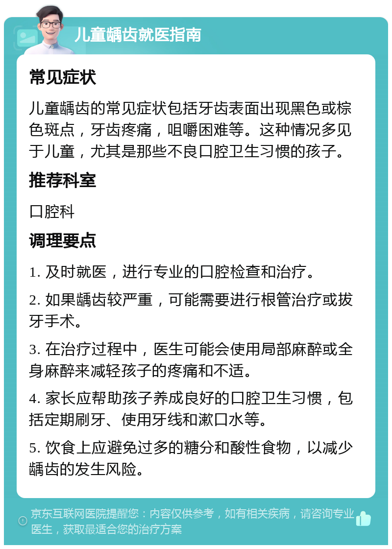 儿童龋齿就医指南 常见症状 儿童龋齿的常见症状包括牙齿表面出现黑色或棕色斑点，牙齿疼痛，咀嚼困难等。这种情况多见于儿童，尤其是那些不良口腔卫生习惯的孩子。 推荐科室 口腔科 调理要点 1. 及时就医，进行专业的口腔检查和治疗。 2. 如果龋齿较严重，可能需要进行根管治疗或拔牙手术。 3. 在治疗过程中，医生可能会使用局部麻醉或全身麻醉来减轻孩子的疼痛和不适。 4. 家长应帮助孩子养成良好的口腔卫生习惯，包括定期刷牙、使用牙线和漱口水等。 5. 饮食上应避免过多的糖分和酸性食物，以减少龋齿的发生风险。