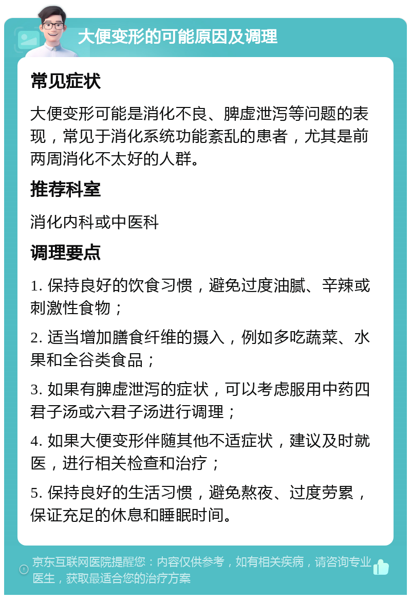 大便变形的可能原因及调理 常见症状 大便变形可能是消化不良、脾虚泄泻等问题的表现，常见于消化系统功能紊乱的患者，尤其是前两周消化不太好的人群。 推荐科室 消化内科或中医科 调理要点 1. 保持良好的饮食习惯，避免过度油腻、辛辣或刺激性食物； 2. 适当增加膳食纤维的摄入，例如多吃蔬菜、水果和全谷类食品； 3. 如果有脾虚泄泻的症状，可以考虑服用中药四君子汤或六君子汤进行调理； 4. 如果大便变形伴随其他不适症状，建议及时就医，进行相关检查和治疗； 5. 保持良好的生活习惯，避免熬夜、过度劳累，保证充足的休息和睡眠时间。