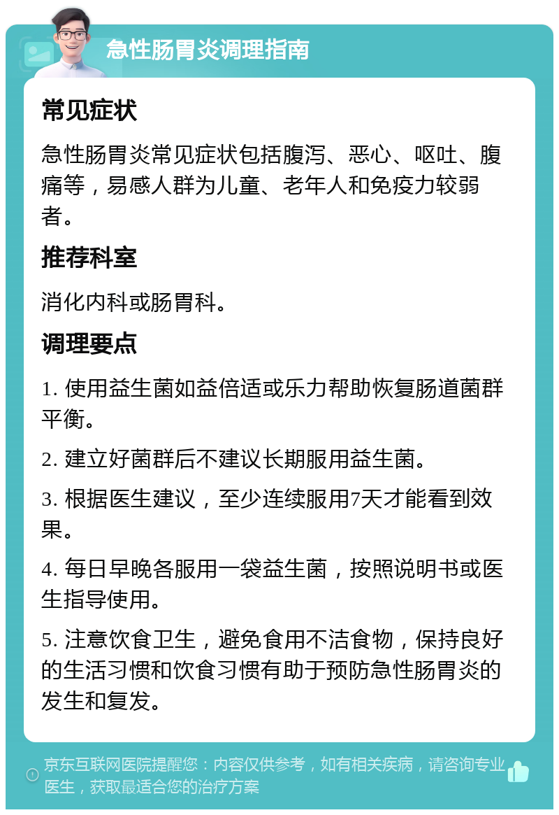 急性肠胃炎调理指南 常见症状 急性肠胃炎常见症状包括腹泻、恶心、呕吐、腹痛等，易感人群为儿童、老年人和免疫力较弱者。 推荐科室 消化内科或肠胃科。 调理要点 1. 使用益生菌如益倍适或乐力帮助恢复肠道菌群平衡。 2. 建立好菌群后不建议长期服用益生菌。 3. 根据医生建议，至少连续服用7天才能看到效果。 4. 每日早晚各服用一袋益生菌，按照说明书或医生指导使用。 5. 注意饮食卫生，避免食用不洁食物，保持良好的生活习惯和饮食习惯有助于预防急性肠胃炎的发生和复发。