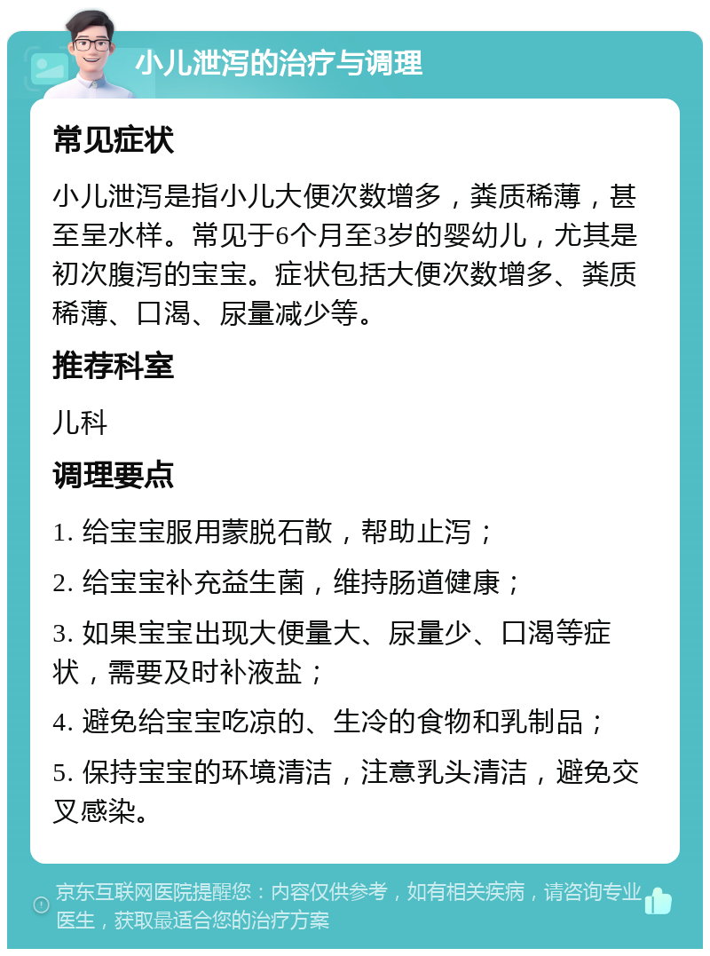 小儿泄泻的治疗与调理 常见症状 小儿泄泻是指小儿大便次数增多，粪质稀薄，甚至呈水样。常见于6个月至3岁的婴幼儿，尤其是初次腹泻的宝宝。症状包括大便次数增多、粪质稀薄、口渴、尿量减少等。 推荐科室 儿科 调理要点 1. 给宝宝服用蒙脱石散，帮助止泻； 2. 给宝宝补充益生菌，维持肠道健康； 3. 如果宝宝出现大便量大、尿量少、口渴等症状，需要及时补液盐； 4. 避免给宝宝吃凉的、生冷的食物和乳制品； 5. 保持宝宝的环境清洁，注意乳头清洁，避免交叉感染。