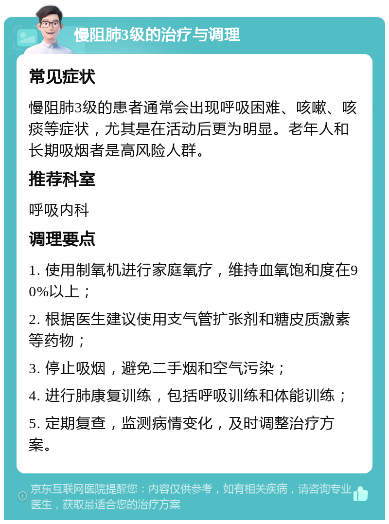 慢阻肺3级的治疗与调理 常见症状 慢阻肺3级的患者通常会出现呼吸困难、咳嗽、咳痰等症状，尤其是在活动后更为明显。老年人和长期吸烟者是高风险人群。 推荐科室 呼吸内科 调理要点 1. 使用制氧机进行家庭氧疗，维持血氧饱和度在90%以上； 2. 根据医生建议使用支气管扩张剂和糖皮质激素等药物； 3. 停止吸烟，避免二手烟和空气污染； 4. 进行肺康复训练，包括呼吸训练和体能训练； 5. 定期复查，监测病情变化，及时调整治疗方案。