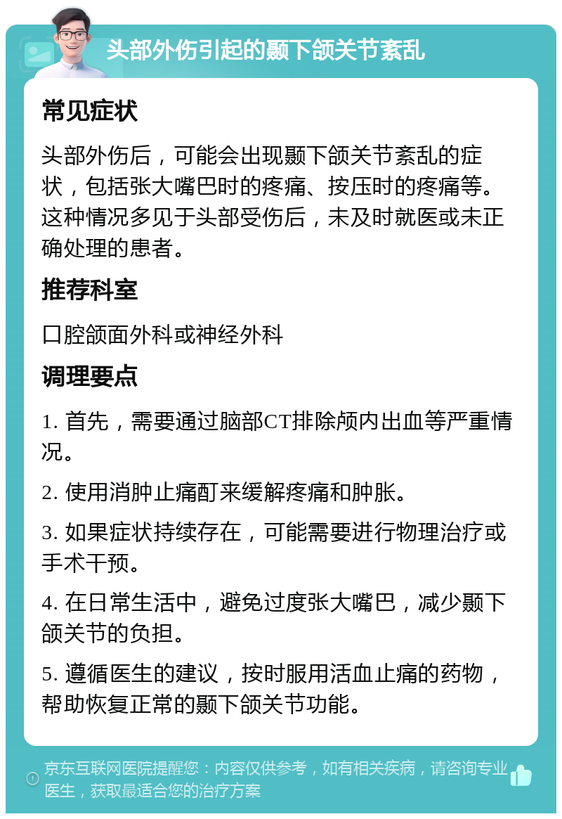 头部外伤引起的颞下颌关节紊乱 常见症状 头部外伤后，可能会出现颞下颌关节紊乱的症状，包括张大嘴巴时的疼痛、按压时的疼痛等。这种情况多见于头部受伤后，未及时就医或未正确处理的患者。 推荐科室 口腔颌面外科或神经外科 调理要点 1. 首先，需要通过脑部CT排除颅内出血等严重情况。 2. 使用消肿止痛酊来缓解疼痛和肿胀。 3. 如果症状持续存在，可能需要进行物理治疗或手术干预。 4. 在日常生活中，避免过度张大嘴巴，减少颞下颌关节的负担。 5. 遵循医生的建议，按时服用活血止痛的药物，帮助恢复正常的颞下颌关节功能。