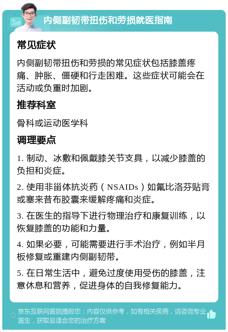 内侧副韧带扭伤和劳损就医指南 常见症状 内侧副韧带扭伤和劳损的常见症状包括膝盖疼痛、肿胀、僵硬和行走困难。这些症状可能会在活动或负重时加剧。 推荐科室 骨科或运动医学科 调理要点 1. 制动、冰敷和佩戴膝关节支具，以减少膝盖的负担和炎症。 2. 使用非甾体抗炎药（NSAIDs）如氟比洛芬贴膏或塞来昔布胶囊来缓解疼痛和炎症。 3. 在医生的指导下进行物理治疗和康复训练，以恢复膝盖的功能和力量。 4. 如果必要，可能需要进行手术治疗，例如半月板修复或重建内侧副韧带。 5. 在日常生活中，避免过度使用受伤的膝盖，注意休息和营养，促进身体的自我修复能力。