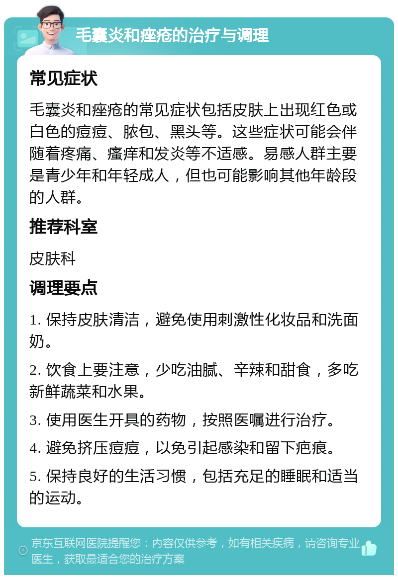 毛囊炎和痤疮的治疗与调理 常见症状 毛囊炎和痤疮的常见症状包括皮肤上出现红色或白色的痘痘、脓包、黑头等。这些症状可能会伴随着疼痛、瘙痒和发炎等不适感。易感人群主要是青少年和年轻成人，但也可能影响其他年龄段的人群。 推荐科室 皮肤科 调理要点 1. 保持皮肤清洁，避免使用刺激性化妆品和洗面奶。 2. 饮食上要注意，少吃油腻、辛辣和甜食，多吃新鲜蔬菜和水果。 3. 使用医生开具的药物，按照医嘱进行治疗。 4. 避免挤压痘痘，以免引起感染和留下疤痕。 5. 保持良好的生活习惯，包括充足的睡眠和适当的运动。