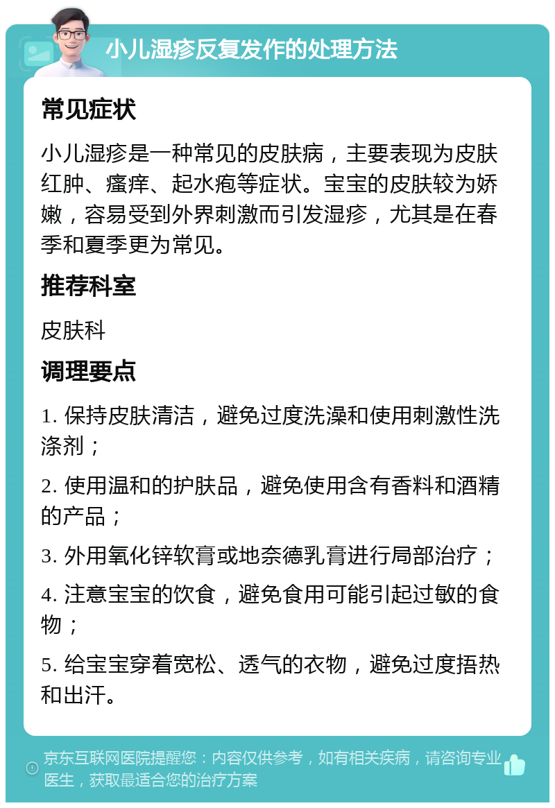 小儿湿疹反复发作的处理方法 常见症状 小儿湿疹是一种常见的皮肤病，主要表现为皮肤红肿、瘙痒、起水疱等症状。宝宝的皮肤较为娇嫩，容易受到外界刺激而引发湿疹，尤其是在春季和夏季更为常见。 推荐科室 皮肤科 调理要点 1. 保持皮肤清洁，避免过度洗澡和使用刺激性洗涤剂； 2. 使用温和的护肤品，避免使用含有香料和酒精的产品； 3. 外用氧化锌软膏或地奈德乳膏进行局部治疗； 4. 注意宝宝的饮食，避免食用可能引起过敏的食物； 5. 给宝宝穿着宽松、透气的衣物，避免过度捂热和出汗。