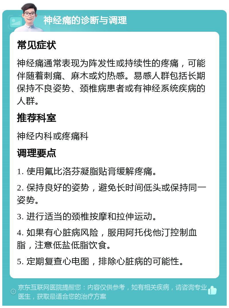 神经痛的诊断与调理 常见症状 神经痛通常表现为阵发性或持续性的疼痛，可能伴随着刺痛、麻木或灼热感。易感人群包括长期保持不良姿势、颈椎病患者或有神经系统疾病的人群。 推荐科室 神经内科或疼痛科 调理要点 1. 使用氟比洛芬凝脂贴膏缓解疼痛。 2. 保持良好的姿势，避免长时间低头或保持同一姿势。 3. 进行适当的颈椎按摩和拉伸运动。 4. 如果有心脏病风险，服用阿托伐他汀控制血脂，注意低盐低脂饮食。 5. 定期复查心电图，排除心脏病的可能性。