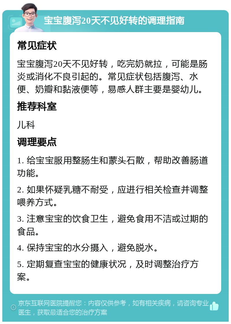 宝宝腹泻20天不见好转的调理指南 常见症状 宝宝腹泻20天不见好转，吃完奶就拉，可能是肠炎或消化不良引起的。常见症状包括腹泻、水便、奶瓣和黏液便等，易感人群主要是婴幼儿。 推荐科室 儿科 调理要点 1. 给宝宝服用整肠生和蒙头石散，帮助改善肠道功能。 2. 如果怀疑乳糖不耐受，应进行相关检查并调整喂养方式。 3. 注意宝宝的饮食卫生，避免食用不洁或过期的食品。 4. 保持宝宝的水分摄入，避免脱水。 5. 定期复查宝宝的健康状况，及时调整治疗方案。