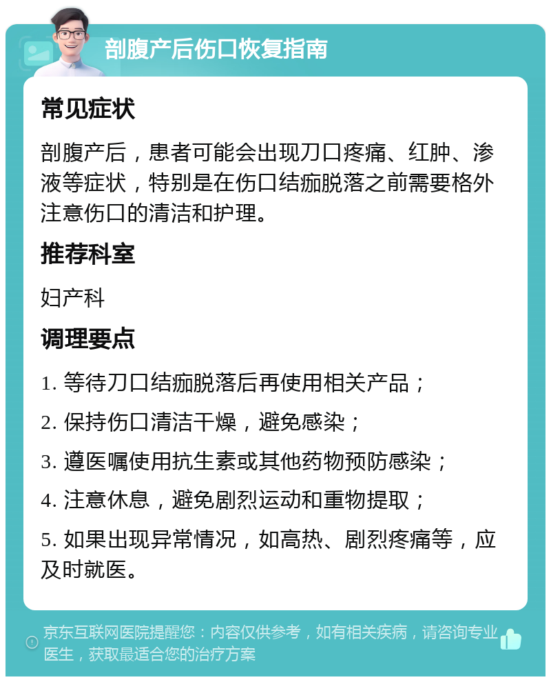 剖腹产后伤口恢复指南 常见症状 剖腹产后，患者可能会出现刀口疼痛、红肿、渗液等症状，特别是在伤口结痂脱落之前需要格外注意伤口的清洁和护理。 推荐科室 妇产科 调理要点 1. 等待刀口结痂脱落后再使用相关产品； 2. 保持伤口清洁干燥，避免感染； 3. 遵医嘱使用抗生素或其他药物预防感染； 4. 注意休息，避免剧烈运动和重物提取； 5. 如果出现异常情况，如高热、剧烈疼痛等，应及时就医。