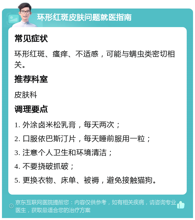 环形红斑皮肤问题就医指南 常见症状 环形红斑、瘙痒、不适感，可能与螨虫类密切相关。 推荐科室 皮肤科 调理要点 1. 外涂卤米松乳膏，每天两次； 2. 口服依巴斯汀片，每天睡前服用一粒； 3. 注意个人卫生和环境清洁； 4. 不要挠破抓破； 5. 更换衣物、床单、被褥，避免接触猫狗。