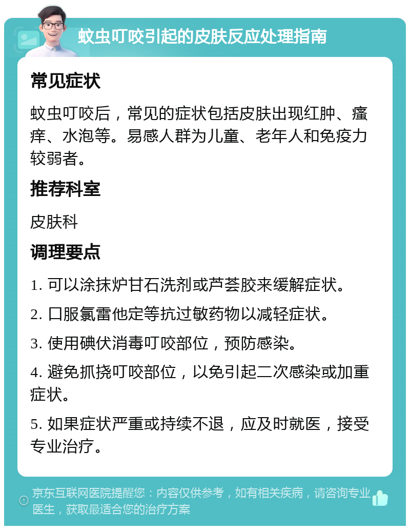 蚊虫叮咬引起的皮肤反应处理指南 常见症状 蚊虫叮咬后，常见的症状包括皮肤出现红肿、瘙痒、水泡等。易感人群为儿童、老年人和免疫力较弱者。 推荐科室 皮肤科 调理要点 1. 可以涂抹炉甘石洗剂或芦荟胶来缓解症状。 2. 口服氯雷他定等抗过敏药物以减轻症状。 3. 使用碘伏消毒叮咬部位，预防感染。 4. 避免抓挠叮咬部位，以免引起二次感染或加重症状。 5. 如果症状严重或持续不退，应及时就医，接受专业治疗。