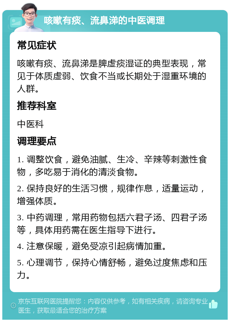 咳嗽有痰、流鼻涕的中医调理 常见症状 咳嗽有痰、流鼻涕是脾虚痰湿证的典型表现，常见于体质虚弱、饮食不当或长期处于湿重环境的人群。 推荐科室 中医科 调理要点 1. 调整饮食，避免油腻、生冷、辛辣等刺激性食物，多吃易于消化的清淡食物。 2. 保持良好的生活习惯，规律作息，适量运动，增强体质。 3. 中药调理，常用药物包括六君子汤、四君子汤等，具体用药需在医生指导下进行。 4. 注意保暖，避免受凉引起病情加重。 5. 心理调节，保持心情舒畅，避免过度焦虑和压力。