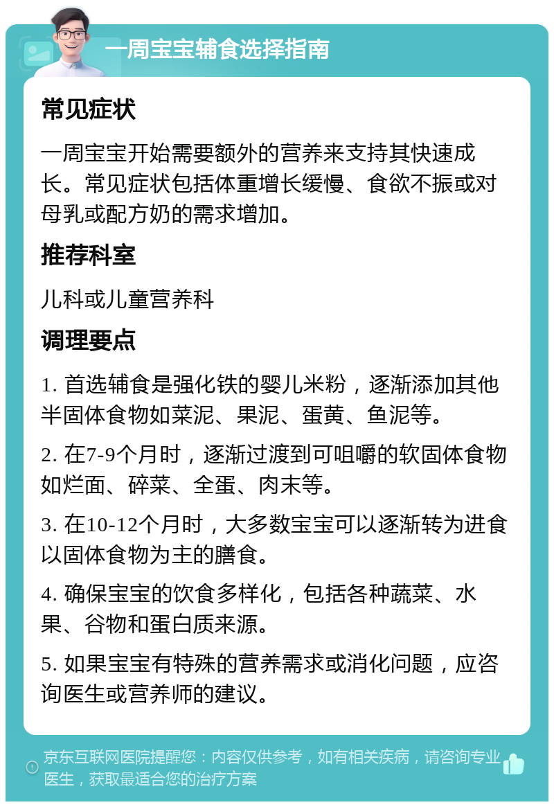 一周宝宝辅食选择指南 常见症状 一周宝宝开始需要额外的营养来支持其快速成长。常见症状包括体重增长缓慢、食欲不振或对母乳或配方奶的需求增加。 推荐科室 儿科或儿童营养科 调理要点 1. 首选辅食是强化铁的婴儿米粉，逐渐添加其他半固体食物如菜泥、果泥、蛋黄、鱼泥等。 2. 在7-9个月时，逐渐过渡到可咀嚼的软固体食物如烂面、碎菜、全蛋、肉末等。 3. 在10-12个月时，大多数宝宝可以逐渐转为进食以固体食物为主的膳食。 4. 确保宝宝的饮食多样化，包括各种蔬菜、水果、谷物和蛋白质来源。 5. 如果宝宝有特殊的营养需求或消化问题，应咨询医生或营养师的建议。