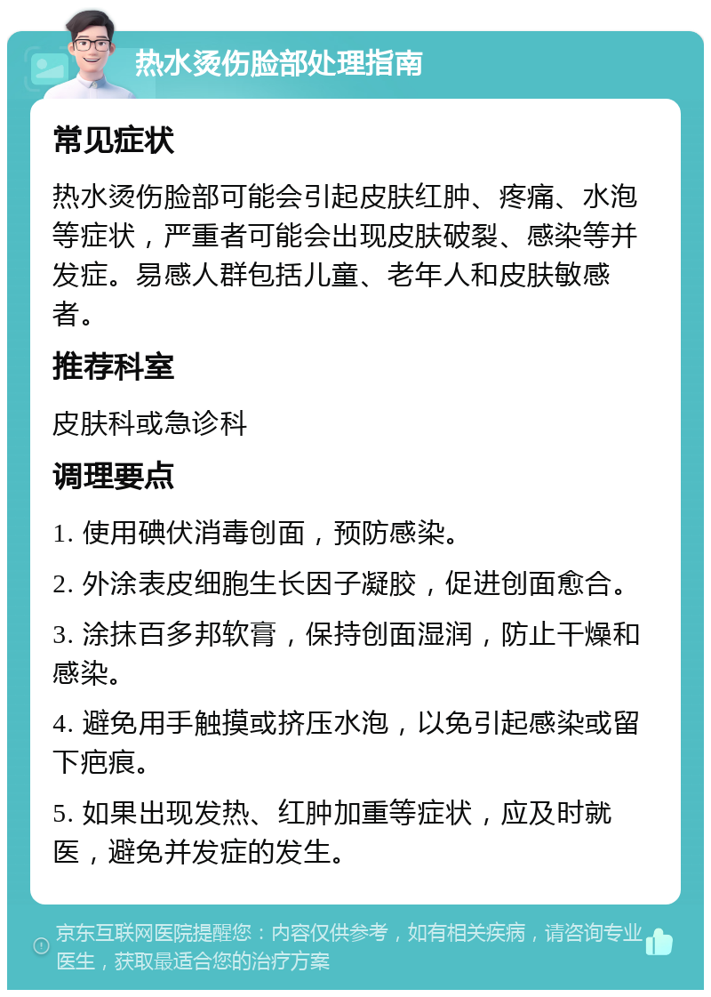 热水烫伤脸部处理指南 常见症状 热水烫伤脸部可能会引起皮肤红肿、疼痛、水泡等症状，严重者可能会出现皮肤破裂、感染等并发症。易感人群包括儿童、老年人和皮肤敏感者。 推荐科室 皮肤科或急诊科 调理要点 1. 使用碘伏消毒创面，预防感染。 2. 外涂表皮细胞生长因子凝胶，促进创面愈合。 3. 涂抹百多邦软膏，保持创面湿润，防止干燥和感染。 4. 避免用手触摸或挤压水泡，以免引起感染或留下疤痕。 5. 如果出现发热、红肿加重等症状，应及时就医，避免并发症的发生。